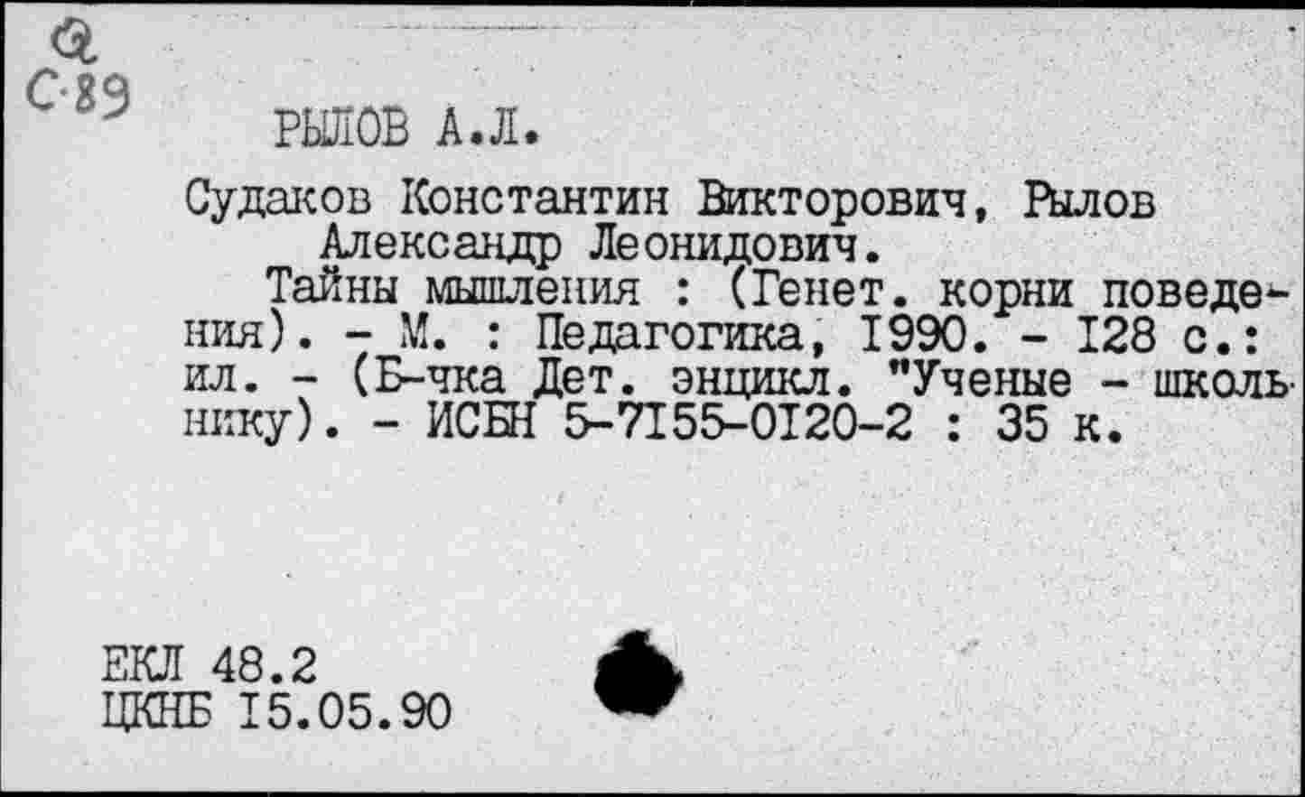 ﻿РЬШОВ А.Л.
Судаков Константин Викторович, Рылов Александр Леонидович.
Тайны мышления : (Ренет, корни поведения). - М. : Педагогика, 1990. - 128 с.: ил. - (Б-чка Дет. энцикл. "Ученые - школьнику). - ИСБН 5-7155-0120-2 : 35 к.
ЕКЛ 48.2
ЦКНБ 15.05.90